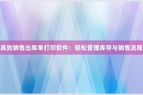 高效销售出库单打印软件：轻松管理库存与销售流程