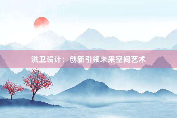 洪卫设计：创新引领未来空间艺术